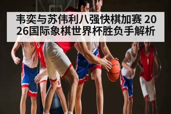 韦奕与苏伟利八强快棋加赛 2026国际象棋世界杯胜负手解析