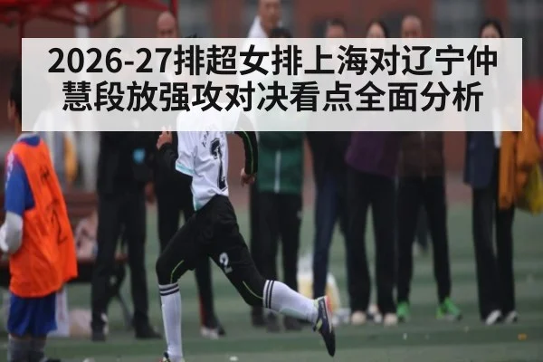2026-27排超女排上海对辽宁仲慧段放强攻对决看点全面分析