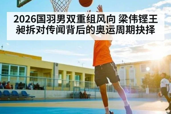2026国羽男双重组风向 梁伟铿王昶拆对传闻背后的奥运周期抉择