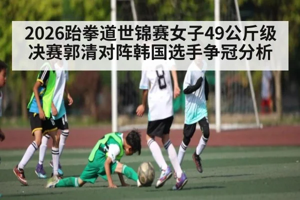 2026跆拳道世锦赛女子49公斤级决赛郭清对阵韩国选手争冠分析