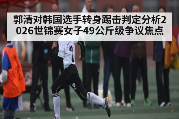 郭清对韩国选手转身踢击判定分析2026世锦赛女子49公斤级争议焦点 | kaiyun